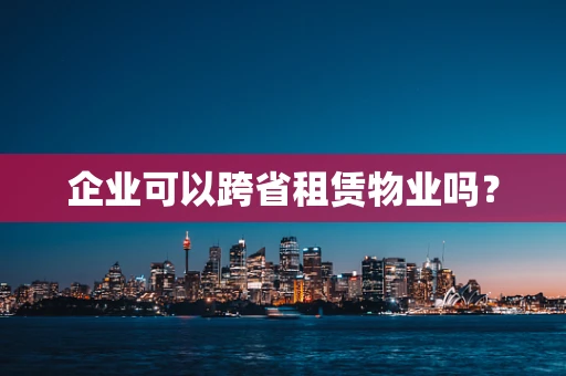 企业可以跨省租赁物业吗？